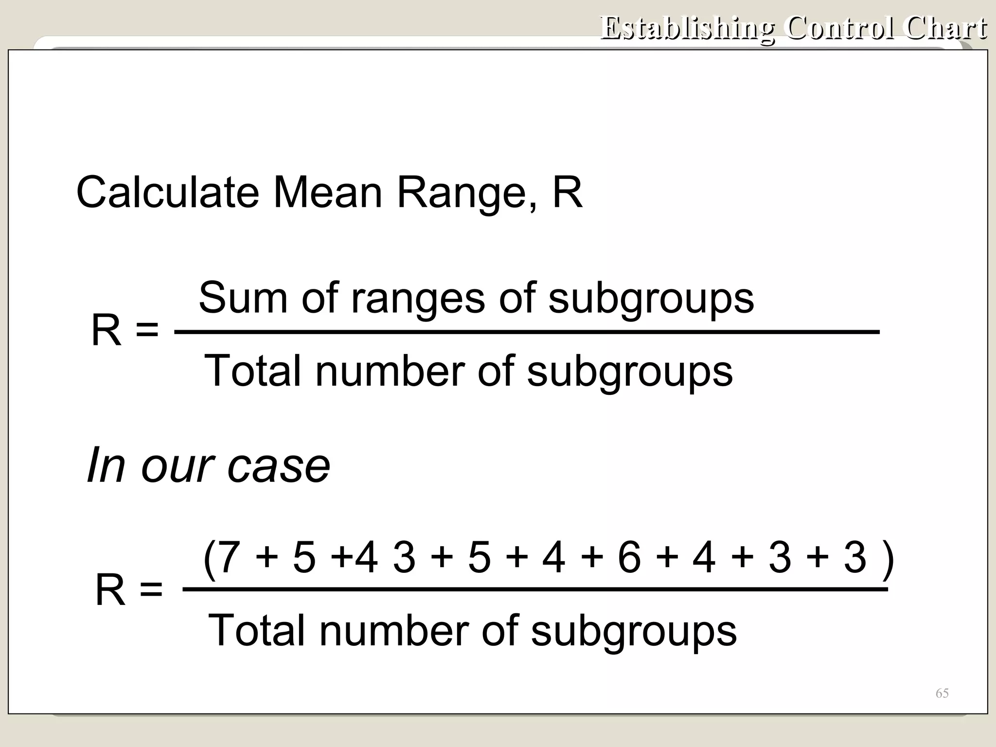 Establishing Control Chart In our case Calculate Mean Range, R R =  Sum of ranges of subgroups Total number of subgroups R =  (7 + 5 +4 3 + 5 + 4 + 6 + 4 + 3 + 3 ) Total number of subgroups 