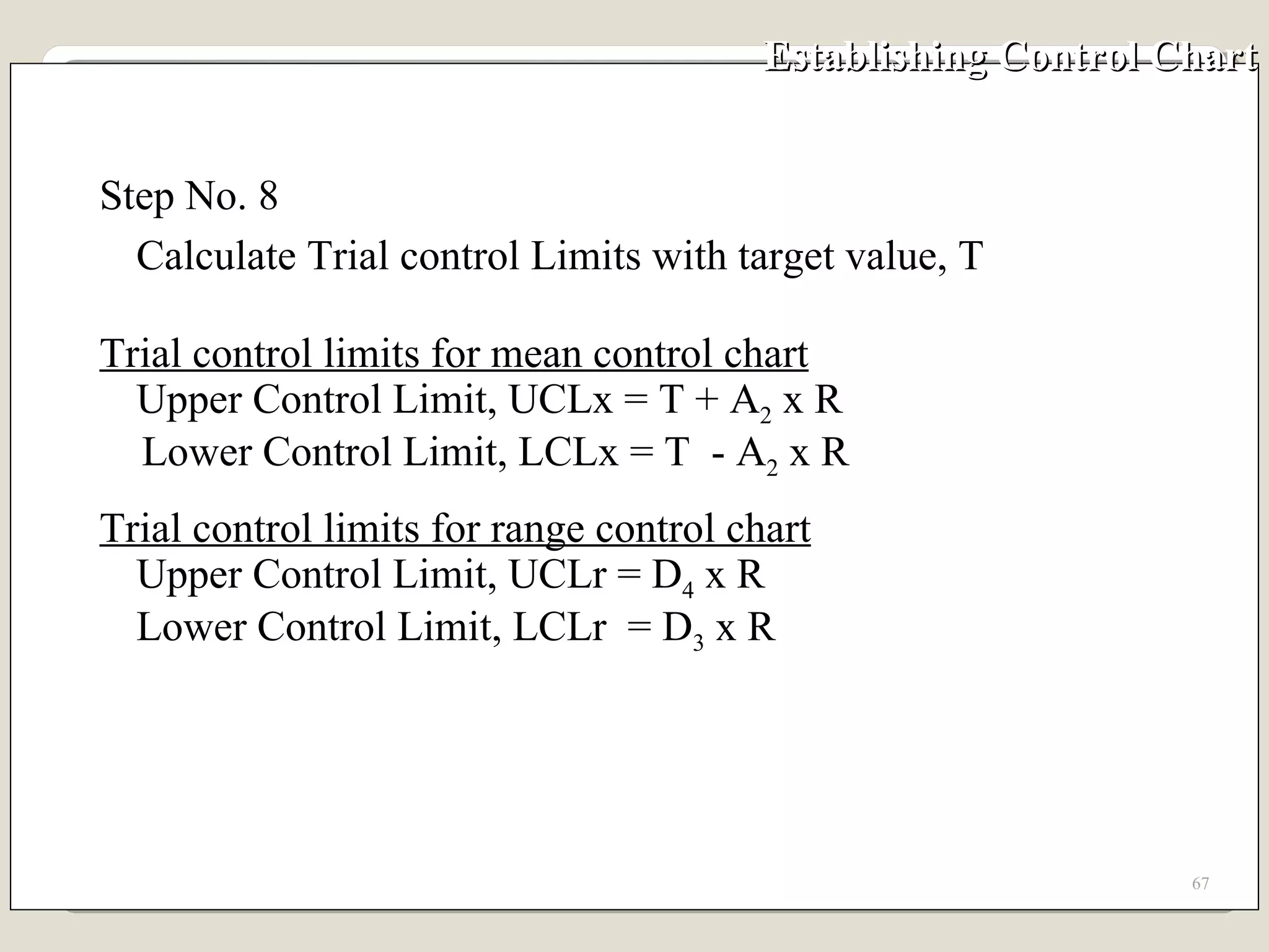 Establishing Control Chart Step No. 8 Calculate Trial control Limits with target value, T Trial control limits for mean control chart Upper Control Limit, UCLx = T + A 2  x R Lower Control Limit, LCLx = T  - A 2  x R Trial control limits for range control chart Upper Control Limit, UCLr = D 4  x R Lower Control Limit, LCLr  = D 3  x R 