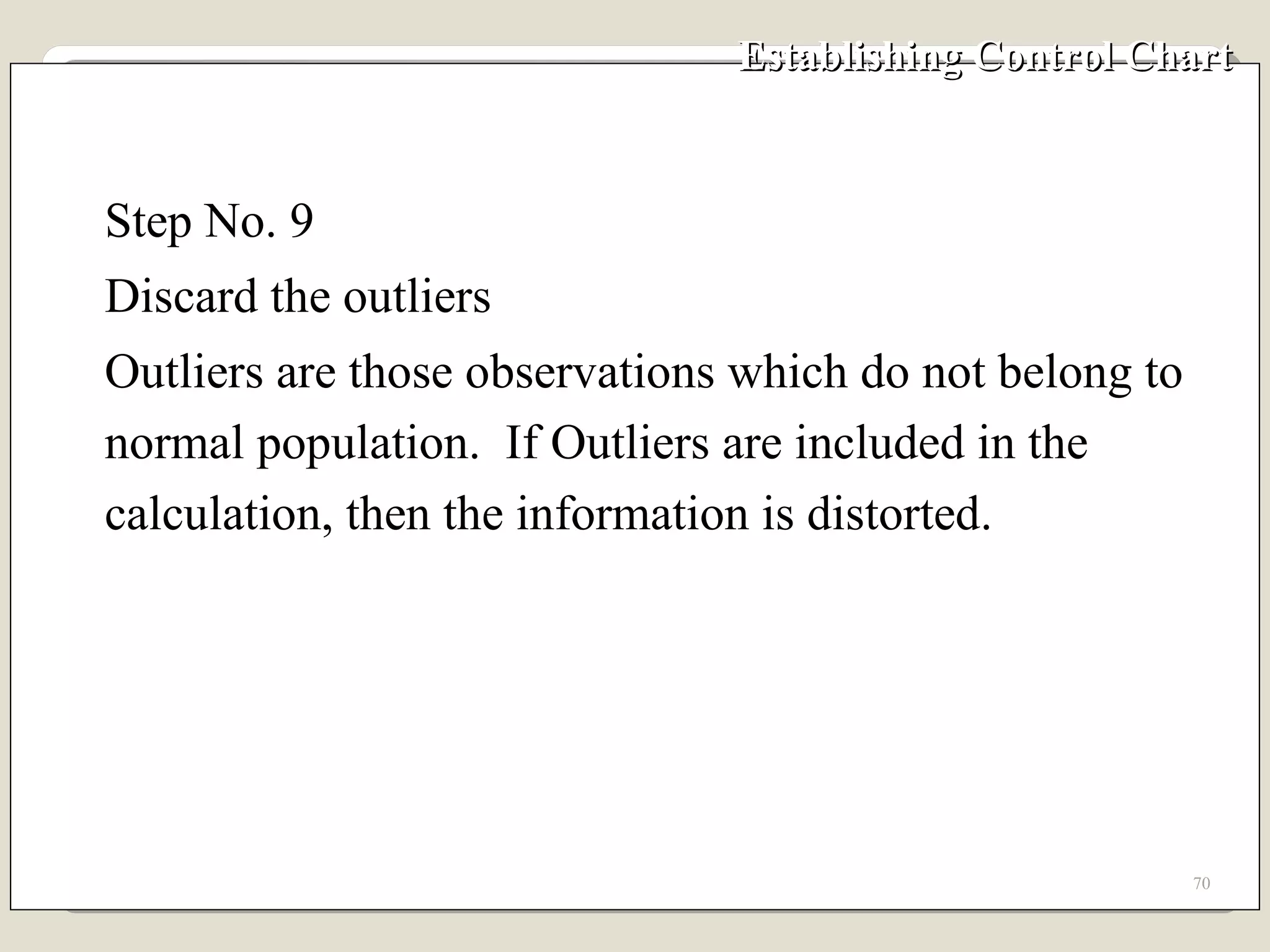Establishing Control Chart Step No. 9 Discard the outliers Outliers are those observations which do not belong to normal population.  If Outliers are included in the calculation, then the information is distorted. 