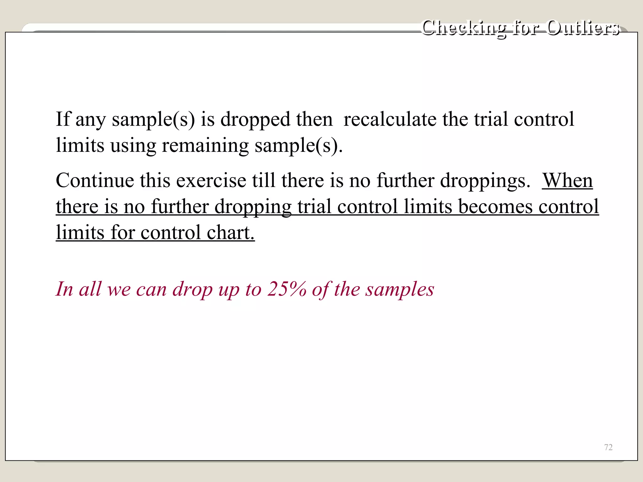 Checking for Outliers  If any sample(s) is dropped then  recalculate the trial control limits using remaining sample(s). Continue this exercise till there is no further droppings.  When there is no further dropping trial control limits becomes control limits for control chart. In all we can drop up to 25% of the samples 