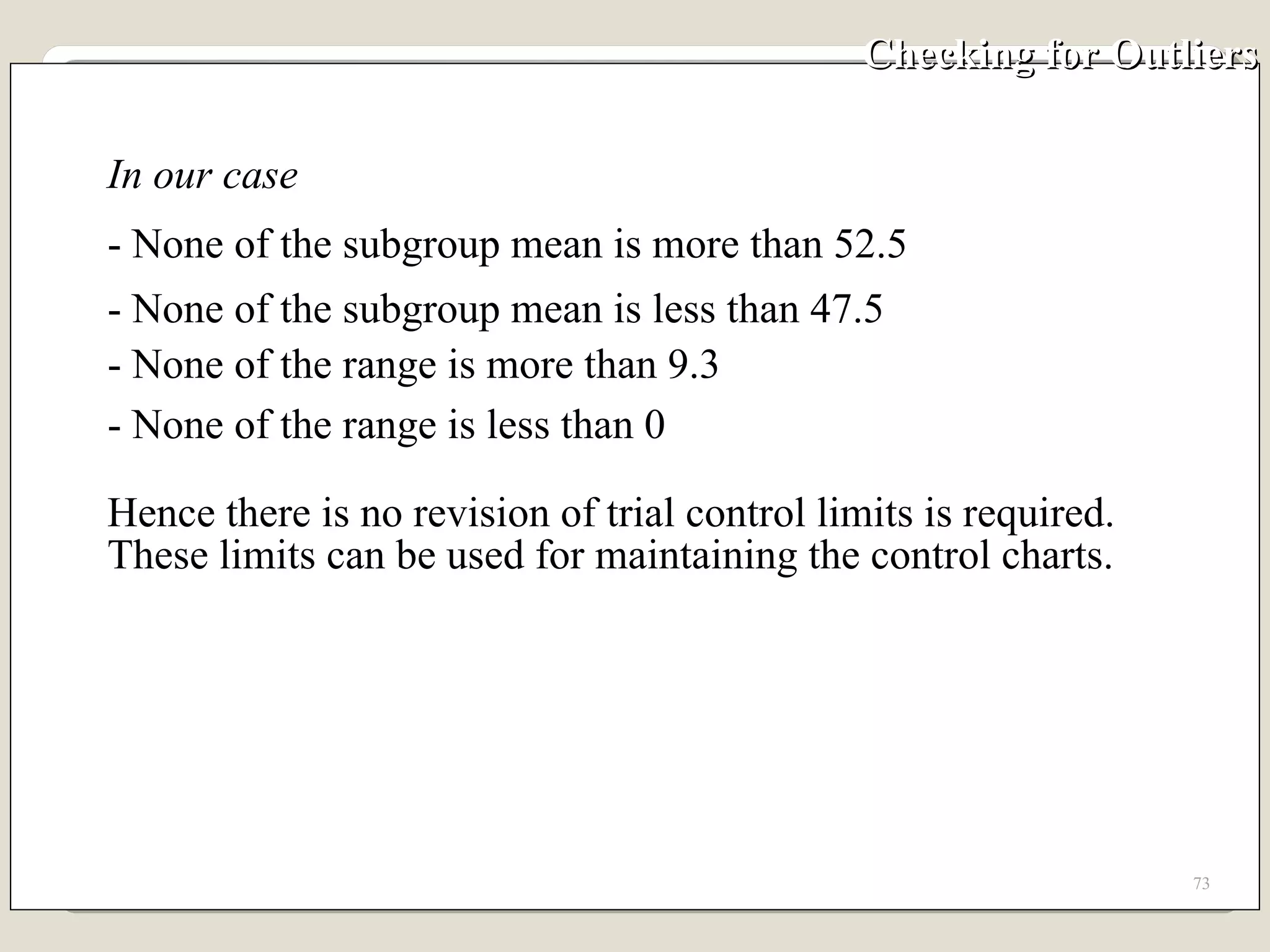 Checking for Outliers In our case  - None of the subgroup mean is more than 52.5 - None of the subgroup mean is less than 47.5 - None of the range is more than 9.3 - None of the range is less than 0  Hence there is no revision of trial control limits is required.  These limits can be used for maintaining the control charts. 