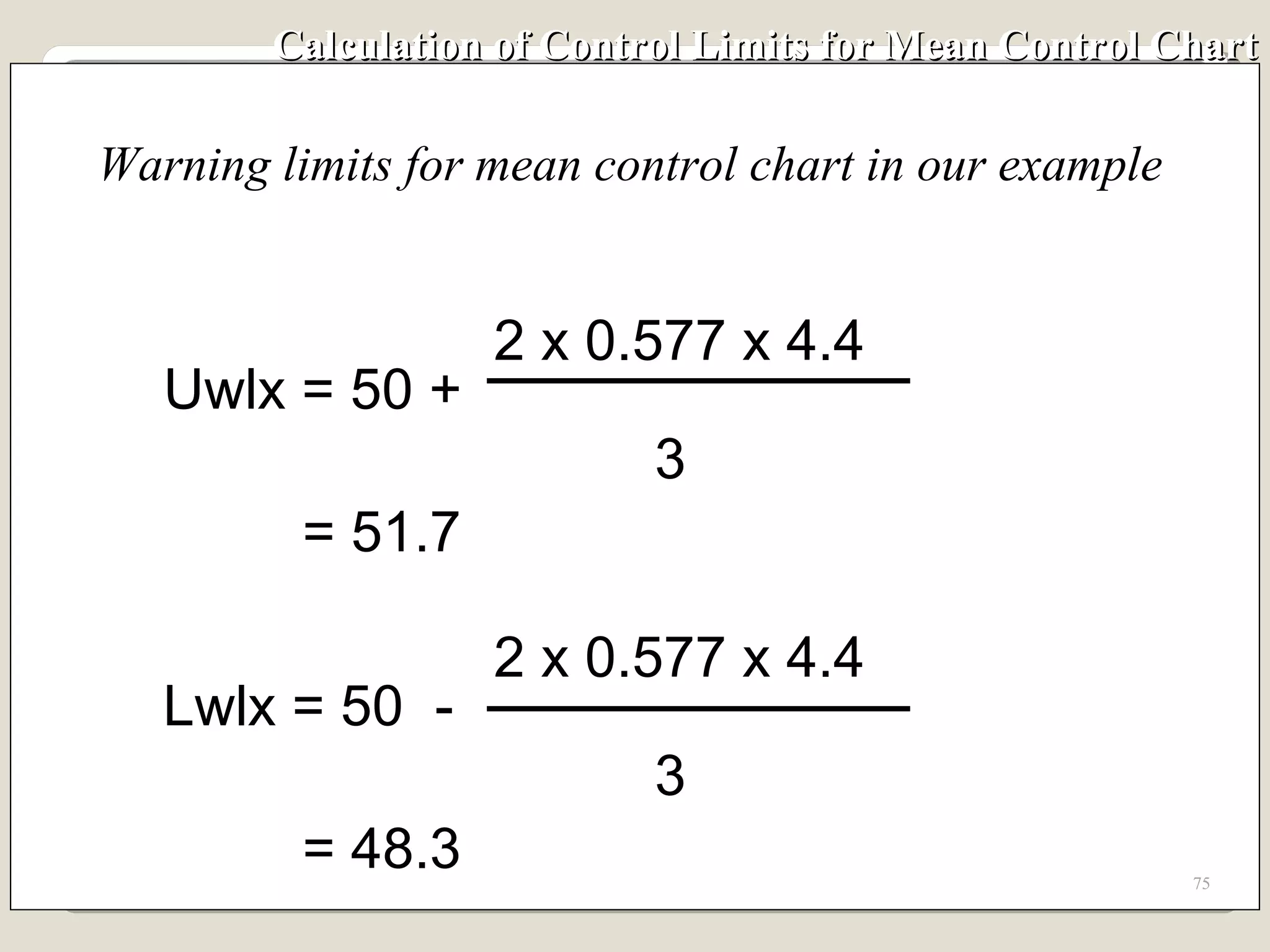 Calculation of Control Limits for Mean Control Chart Warning limits for mean control chart in our example Lwlx = 50  - 2 x 0.577 x 4.4 3 = 48.3 Uwlx = 50 + 2 x 0.577 x 4.4 3 = 51.7 