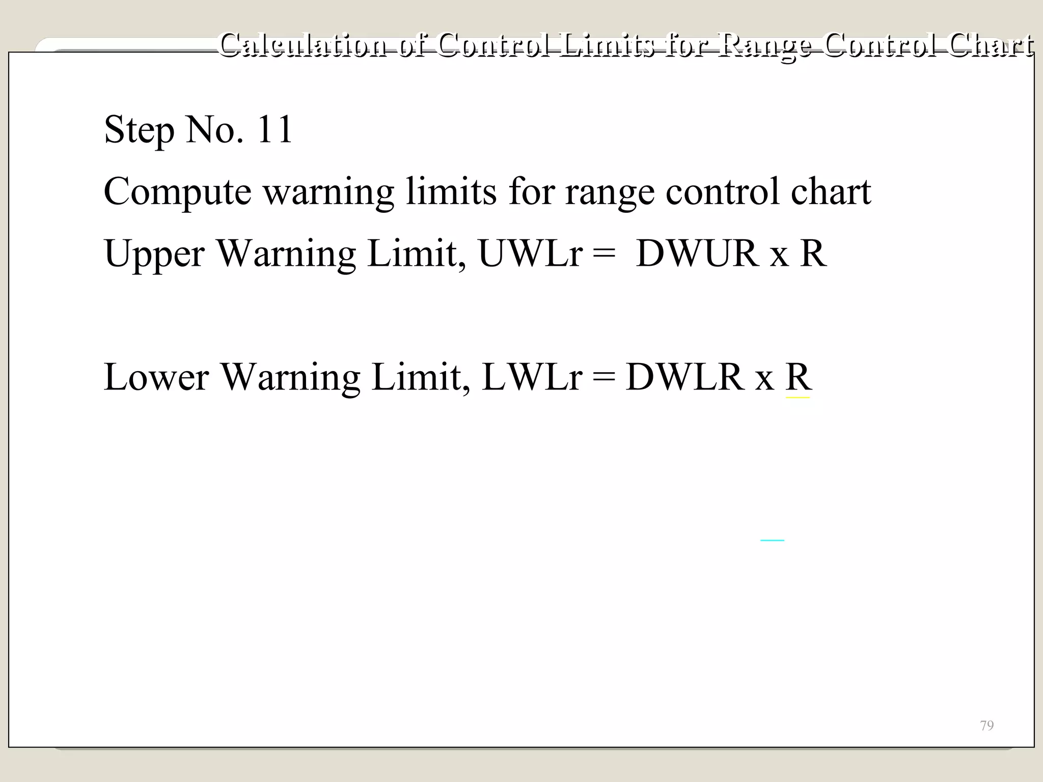 Calculation of Control Limits for Range Control Chart Step No. 11 Compute warning limits for range control chart Upper Warning Limit, UWLr =  DWUR x R Lower Warning Limit, LWLr = DWLR x R 