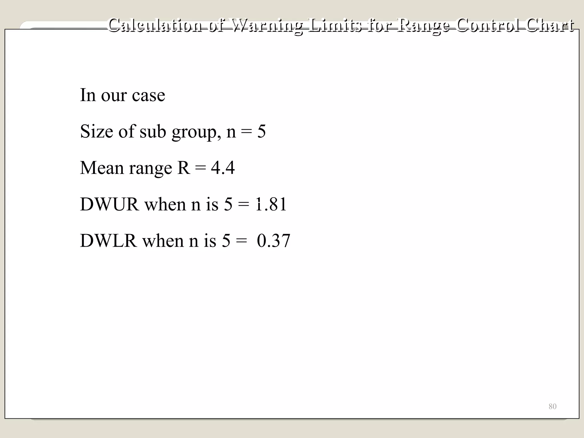 Calculation of Warning Limits for Range Control Chart In our case Size of sub group, n = 5 Mean range R = 4.4 DWUR when n is 5 = 1.81 DWLR when n is 5 =  0.37 