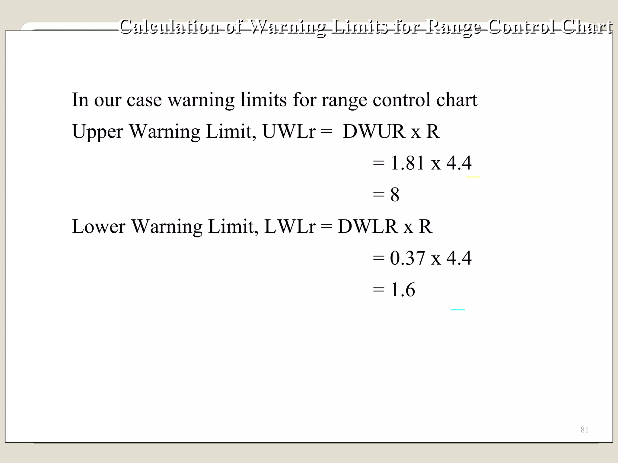 Calculation of Warning Limits for Range Control Chart In our case warning limits for range control chart Upper Warning Limit, UWLr =  DWUR x R   = 1.81 x 4.4   = 8 Lower Warning Limit, LWLr = DWLR x R   = 0.37 x 4.4   = 1.6 
