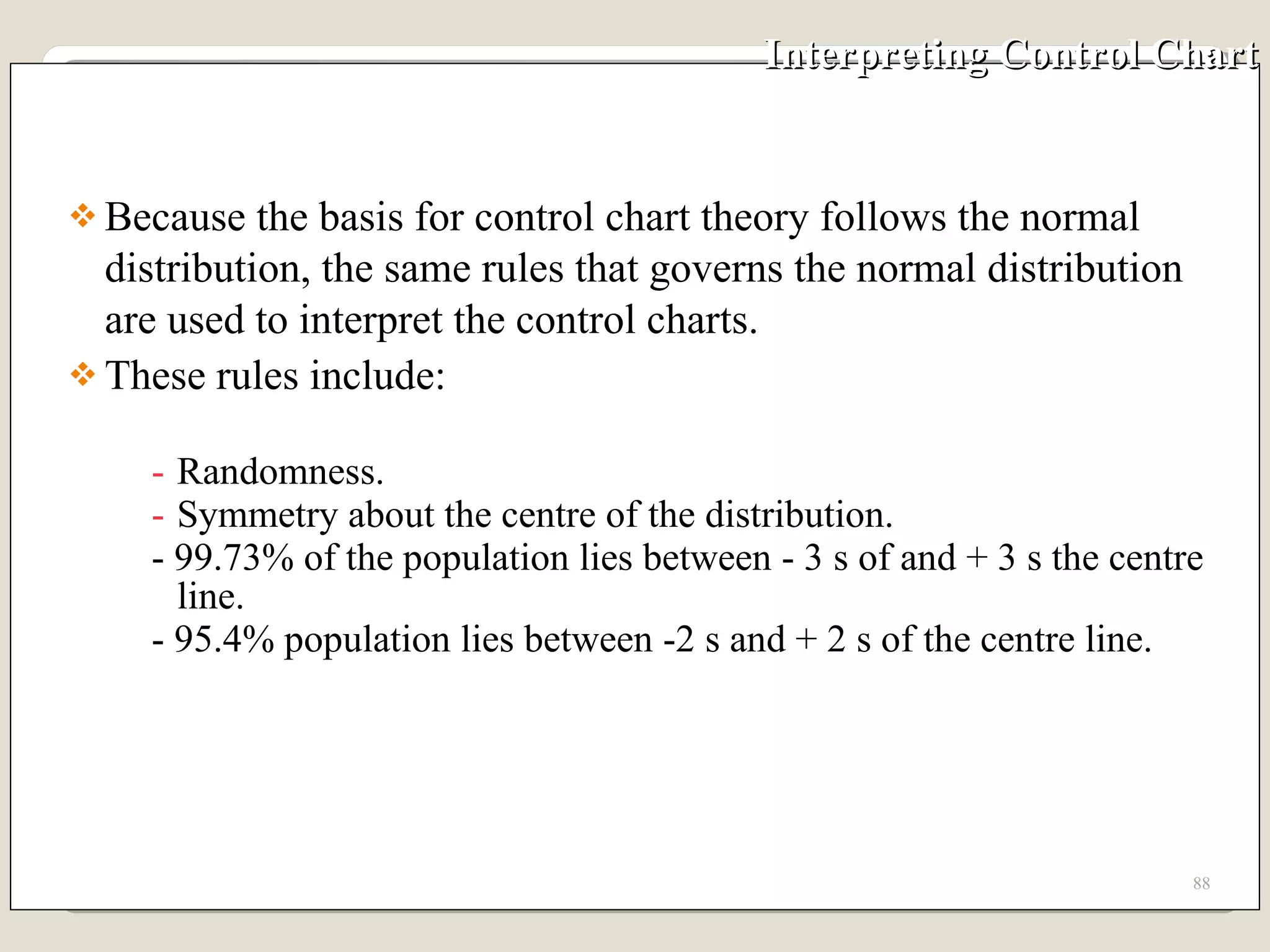 Interpreting Control Chart Because the basis for control chart theory follows the normal distribution, the same rules that governs the normal distribution are used to interpret the control charts.  These rules include: Randomness. Symmetry about the centre of the distribution. - 99.73% of the population lies between - 3 s of and + 3 s the centre line. - 95.4% population lies between -2 s and + 2 s of the centre line.  