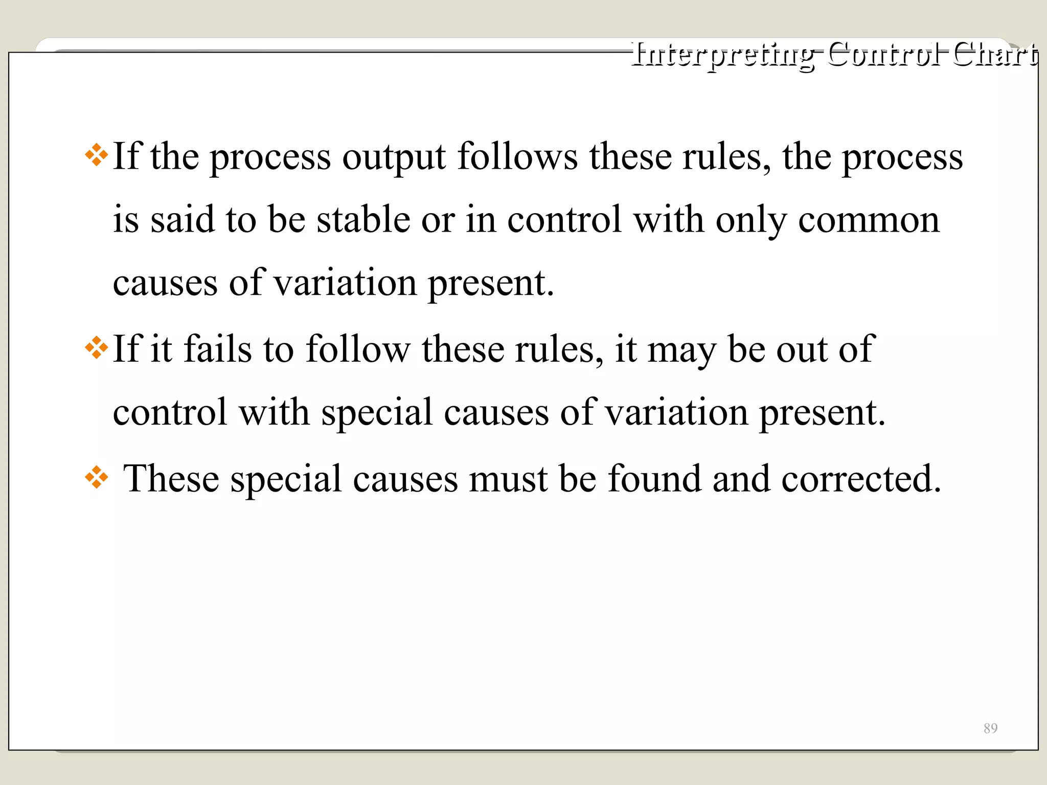 Interpreting Control Chart If the process output follows these rules, the process is said to be stable or in control with only common causes of variation present.  If it fails to follow these rules, it may be out of control with special causes of variation present.  These special causes must be found and corrected. 