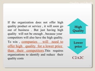Quality and Profit If the organization does not offer high quality product or service , it will soon go out of business . But just having high quality  will not be enough , because your  competitors will also have the high quality. To win ,  companies  will  need to offer high  quality  for a lower price  than their competitors .This requires organizations to identify and reduce  their quality costs C2A2C High Quality Lower price 