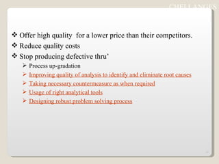 Offer high quality  for a lower price than their competitors. Reduce quality costs Stop producing defective thru’ Process up-gradation Improving quality of analysis to identify and eliminate root causes Taking necessary countermeasure as when required Usage of right analytical tools Designing robust problem solving process CHELLANGES 