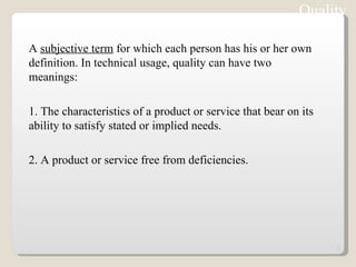 Quality A  subjective term  for which each person has his or her own definition. In technical usage, quality can have two meanings:  1. The characteristics of a product or service that bear on its ability to satisfy stated or implied needs.  2. A product or service free from deficiencies. Note:  ISO 9000 : 2000 version defines Quality  as “Degree to which a set of inherent characteristics fulfils requirements. 