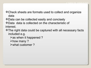 Check sheets are formats used to collect and organize  data  Data can be collected easily and concisely Data  data is collected on the characteristic of  interest. The right data could be captured with all necessary facts  included e.g. as when it happened ? how many ? what customer ? CHECK SHEETS  