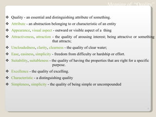 Quality - an essential and distinguishing attribute of something.  Attribute  - an abstraction belonging to or characteristic of an entity  Appearance ,  visual aspect  - outward or visible aspect of a  thing  Attractiveness ,  attraction  - the quality of arousing interest; being attractive or something  that attracts;  Uncloudedness ,  clarity ,  clearness  - the quality of clear water;  Ease ,  easiness ,  simplicity  - freedom from difficulty or hardship or effort.  Suitability ,  suitableness  - the quality of having the properties that are right for a specific  purpose.  Excellence  - the quality of excelling.  Characteristic  - a distinguishing quality  Simpleness ,  simplicity  - the quality of being simple or uncompounded  Meaning of  “Quality” 