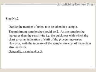 Establishing Control Chart  Step No.2  Decide the number of units, n to be taken in a sample.  The minimum sample size should be 2.  As the sample size increases then the sensitivity i.e. the quickness with which the chart gives an indication of shift of the process increases.  However, with the increase of the sample size cost of inspection also increases.  Generally, n can be 4 or 5. 