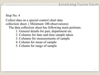 Establishing Control Chart Step No. 4 Collect data on a special control chart data collection sheet. ( Minimum 100 observations) The data collection sheet has following main portions: 1. General details for part, department etc. 2. Columns for date and time sample taken 3. Columns for measurements of sample 4. Column for mean of sample 5. Column for range of sample 