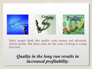 Many people think that quality costs money and adversely effects profits. But these costs are the costs of doing it wrong first time . Quality in the long run results in increased profitability . Quality, Cost  & Profit relationship   Cost 
