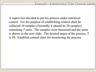 Example - Establishing Trial Control Limits A supervisor decided to put his process under statistical control.  For the purpose of establishing control chart he collected 10 samples (Normally it should be 20 samples)  containing 5 units.  The samples were measured and the same is shown in the next slide.  The desired target of the process, T is 50.  Establish control chart for monitoring the process. 