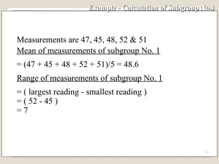Example - Calculation of Subgroup No.1  Measurements are 47, 45, 48, 52 & 51 Mean of measurements of subgroup No. 1 = (47 + 45 + 48 + 52 + 51)/5 = 48.6 Range of measurements of subgroup No. 1 = ( largest reading - smallest reading ) = ( 52 - 45 ) = 7 