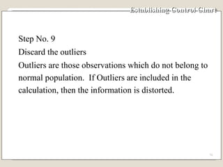 Establishing Control Chart Step No. 9 Discard the outliers Outliers are those observations which do not belong to normal population.  If Outliers are included in the calculation, then the information is distorted. 