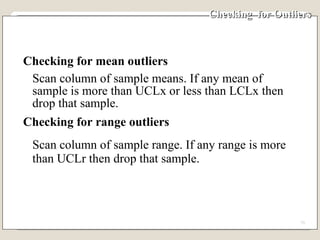 Checking  for Outliers Checking for mean outliers Scan column of sample means. If any mean of sample is more than UCLx or less than LCLx then drop that sample. Checking for range outliers Scan column of sample range. If any range is more than UCLr then drop that sample. 