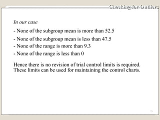 Checking for Outliers In our case  - None of the subgroup mean is more than 52.5 - None of the subgroup mean is less than 47.5 - None of the range is more than 9.3 - None of the range is less than 0  Hence there is no revision of trial control limits is required.  These limits can be used for maintaining the control charts. 