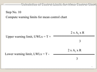 Calculation of Control Limits for Mean Control Chart Step No. 10 Compute warning limits for mean control chart Upper warning limit, UWLx = T + 2 x A 2  x R 3 Lower warning limit, LWLx = T - 2 x A 2  x R 3 
