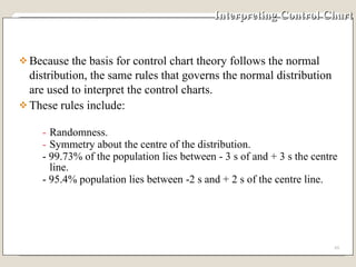 Interpreting Control Chart Because the basis for control chart theory follows the normal distribution, the same rules that governs the normal distribution are used to interpret the control charts.  These rules include: Randomness. Symmetry about the centre of the distribution. - 99.73% of the population lies between - 3 s of and + 3 s the centre line. - 95.4% population lies between -2 s and + 2 s of the centre line.  