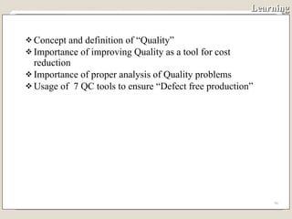 Learning Concept and definition of “Quality” Importance of improving Quality as a tool for cost reduction Importance of proper analysis of Quality problems Usage of  7 QC tools to ensure “Defect free production” 