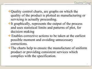 Control Chart Quality control charts, are graphs on which the quality of the product is plotted as manufacturing or servicing is actually proceeding. It graphically, represents the output of the process and uses statistical limits and patterns of plot, for decision making Enables corrective actions to be taken at the earliest possible moment and avoiding unnecessary corrections. The charts help to ensure the manufacture of uniform product or providing consistent services which complies with the specification. 