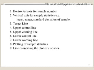 Elements of Typical Control Chart 1. Horizontal axis for sample number 2. Vertical axis for sample statistics e.g. mean, range, standard deviation of sample. 3. Target Line 4. Upper control line 5. Upper warning line 6. Lower control line 7. Lower warning line 8. Plotting of sample statistics 9. Line connecting the plotted statistics 