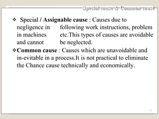 Special cause & Common cause Special  /  Assignable cause  : Causes due to negligence in  following work instructions, problem in machines  etc.This types of causes are avoidable and cannot  be neglected. Common cause  : Causes which are unavoidable and in-evitable in a process.It is not practical to eliminate the Chance cause technically and economically. 