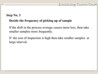 Establishing Control Chart Step No. 3 Decide the frequency of picking up of sample If the shift in the process average causes more loss, then take smaller samples more frequently. If  the cost of inspection is high then take smaller samples  at large interval. 