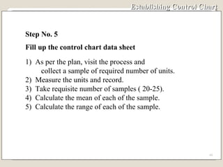 Establishing Control Chart Step No. 5 Fill up the control chart data sheet 1)  As per the plan, visit the process and  collect a sample of required number of units. 2)  Measure the units and record. 3)  Take requisite number of samples ( 20-25). 4)  Calculate the mean of each of the sample. 5)  Calculate the range of each of the sample.  