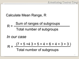 Establishing Control Chart In our case Calculate Mean Range, R R =  Sum of ranges of subgroups Total number of subgroups R =  (7 + 5 +4 3 + 5 + 4 + 6 + 4 + 3 + 3 ) Total number of subgroups 