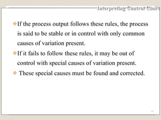 Interpreting Control Chart If the process output follows these rules, the process is said to be stable or in control with only common causes of variation present.  If it fails to follow these rules, it may be out of control with special causes of variation present.  These special causes must be found and corrected. 