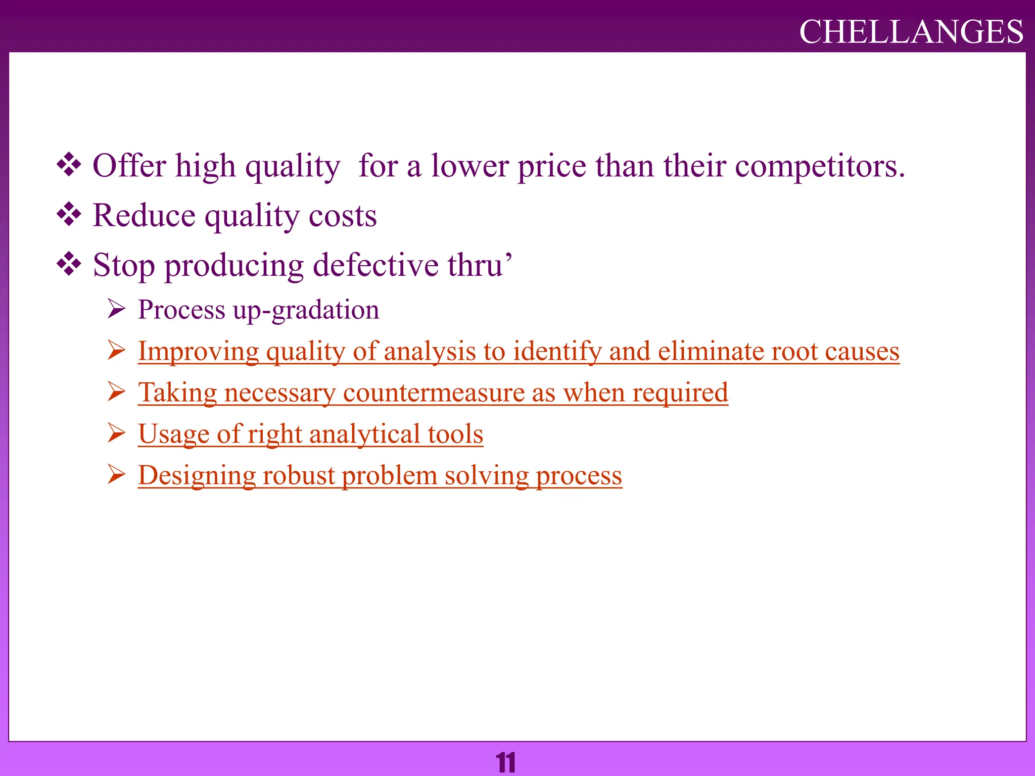 11
 Offer high quality for a lower price than their competitors.
 Reduce quality costs
 Stop producing defective thru’
 Process up-gradation
 Improving quality of analysis to identify and eliminate root causes
 Taking necessary countermeasure as when required
 Usage of right analytical tools
 Designing robust problem solving process
CHELLANGES
 