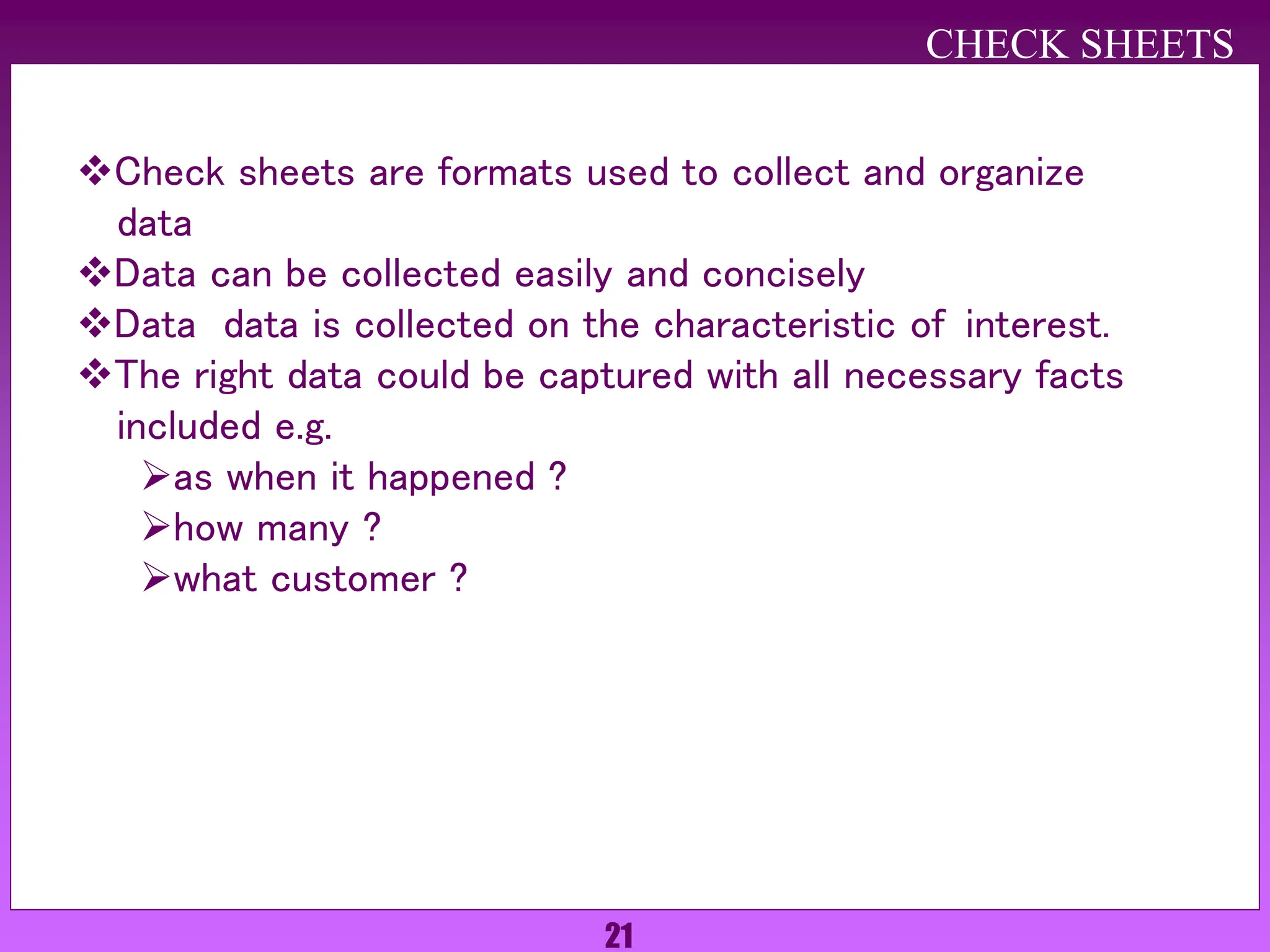 21
Check sheets are formats used to collect and organize
data
Data can be collected easily and concisely
Data data is collected on the characteristic of interest.
The right data could be captured with all necessary facts
included e.g.
as when it happened ?
how many ?
what customer ?
CHECK SHEETS
 
