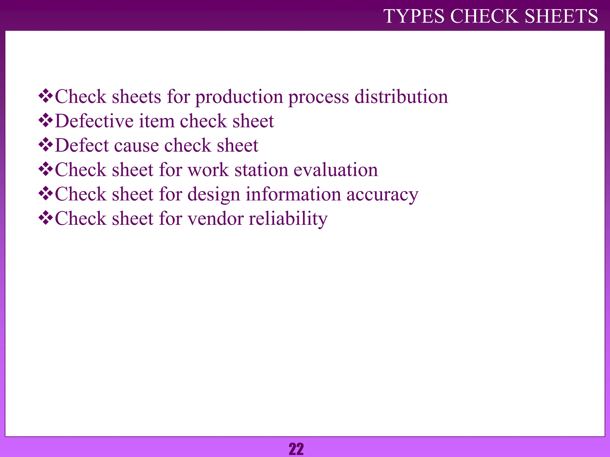 22
Check sheets for production process distribution
Defective item check sheet
Defect cause check sheet
Check sheet for work station evaluation
Check sheet for design information accuracy
Check sheet for vendor reliability
TYPES CHECK SHEETS
 