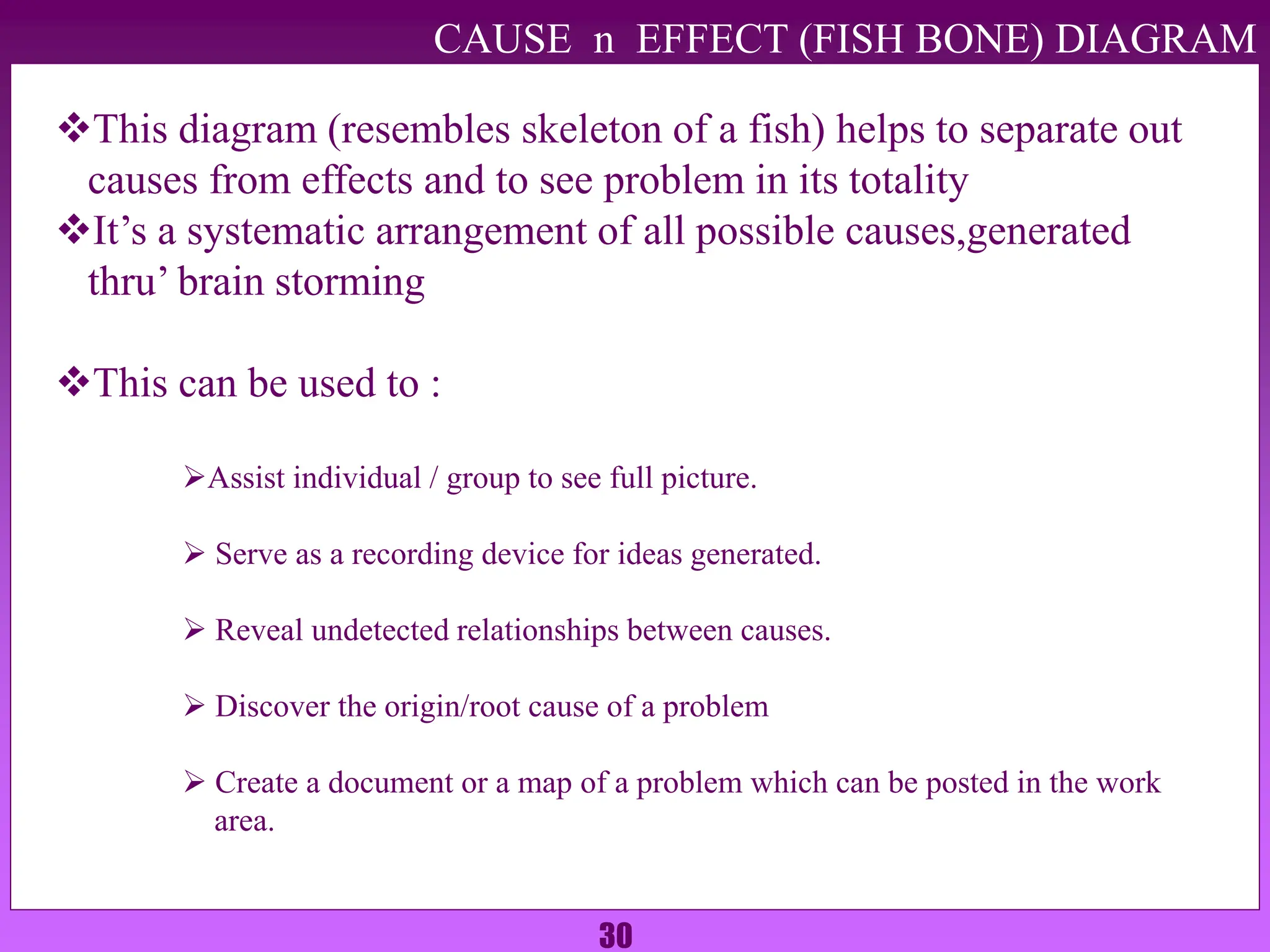 30
CAUSE n EFFECT (FISH BONE) DIAGRAM
This diagram (resembles skeleton of a fish) helps to separate out
causes from effects and to see problem in its totality
It’s a systematic arrangement of all possible causes,generated
thru’ brain storming
This can be used to :
Assist individual / group to see full picture.
 Serve as a recording device for ideas generated.
 Reveal undetected relationships between causes.
 Discover the origin/root cause of a problem
 Create a document or a map of a problem which can be posted in the work
area.
 