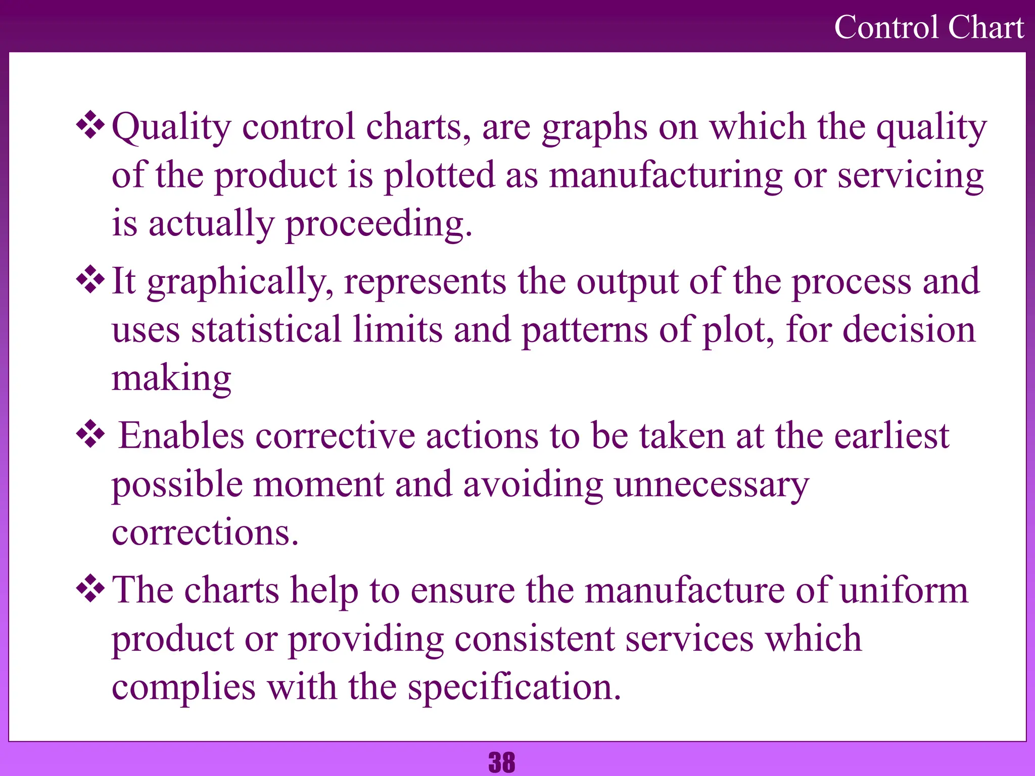 38
Control Chart
Quality control charts, are graphs on which the quality
of the product is plotted as manufacturing or servicing
is actually proceeding.
It graphically, represents the output of the process and
uses statistical limits and patterns of plot, for decision
making
 Enables corrective actions to be taken at the earliest
possible moment and avoiding unnecessary
corrections.
The charts help to ensure the manufacture of uniform
product or providing consistent services which
complies with the specification.
 