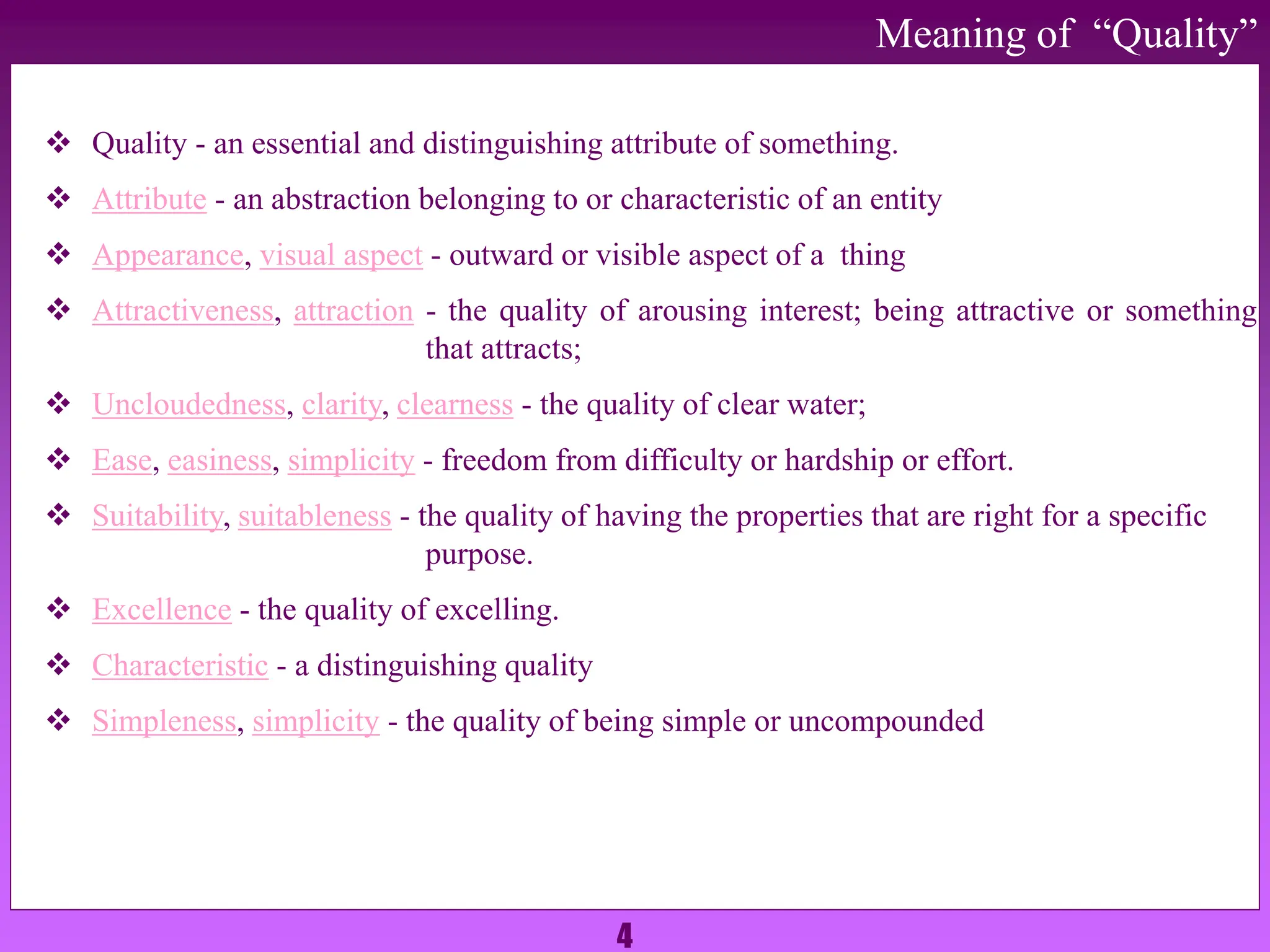 4
 Quality - an essential and distinguishing attribute of something.
 Attribute - an abstraction belonging to or characteristic of an entity
 Appearance, visual aspect - outward or visible aspect of a thing
 Attractiveness, attraction - the quality of arousing interest; being attractive or something
that attracts;
 Uncloudedness, clarity, clearness - the quality of clear water;
 Ease, easiness, simplicity - freedom from difficulty or hardship or effort.
 Suitability, suitableness - the quality of having the properties that are right for a specific
purpose.
 Excellence - the quality of excelling.
 Characteristic - a distinguishing quality
 Simpleness, simplicity - the quality of being simple or uncompounded
Meaning of “Quality”
 