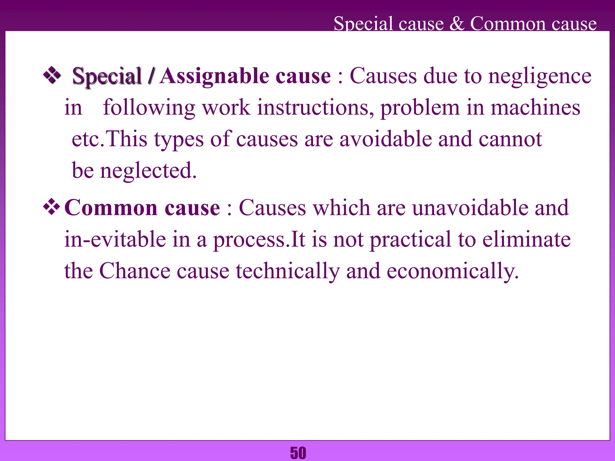 50
Special cause & Common cause
 Special / Assignable cause : Causes due to negligence
in following work instructions, problem in machines
etc.This types of causes are avoidable and cannot
be neglected.
Common cause : Causes which are unavoidable and
in-evitable in a process.It is not practical to eliminate
the Chance cause technically and economically.
 