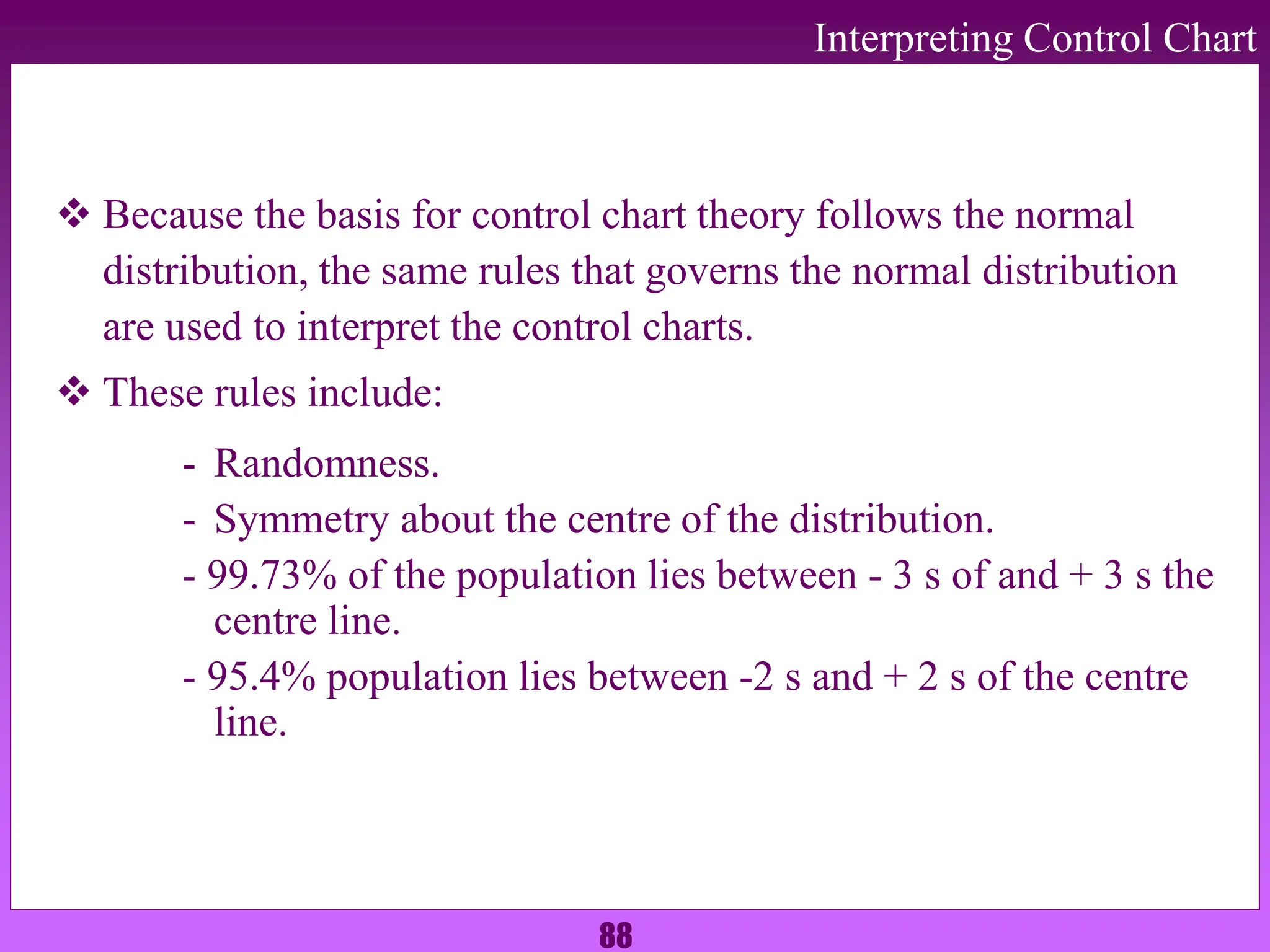 88
Interpreting Control Chart
 Because the basis for control chart theory follows the normal
distribution, the same rules that governs the normal distribution
are used to interpret the control charts.
 These rules include:
- Randomness.
- Symmetry about the centre of the distribution.
- 99.73% of the population lies between - 3 s of and + 3 s the
centre line.
- 95.4% population lies between -2 s and + 2 s of the centre
line.
 