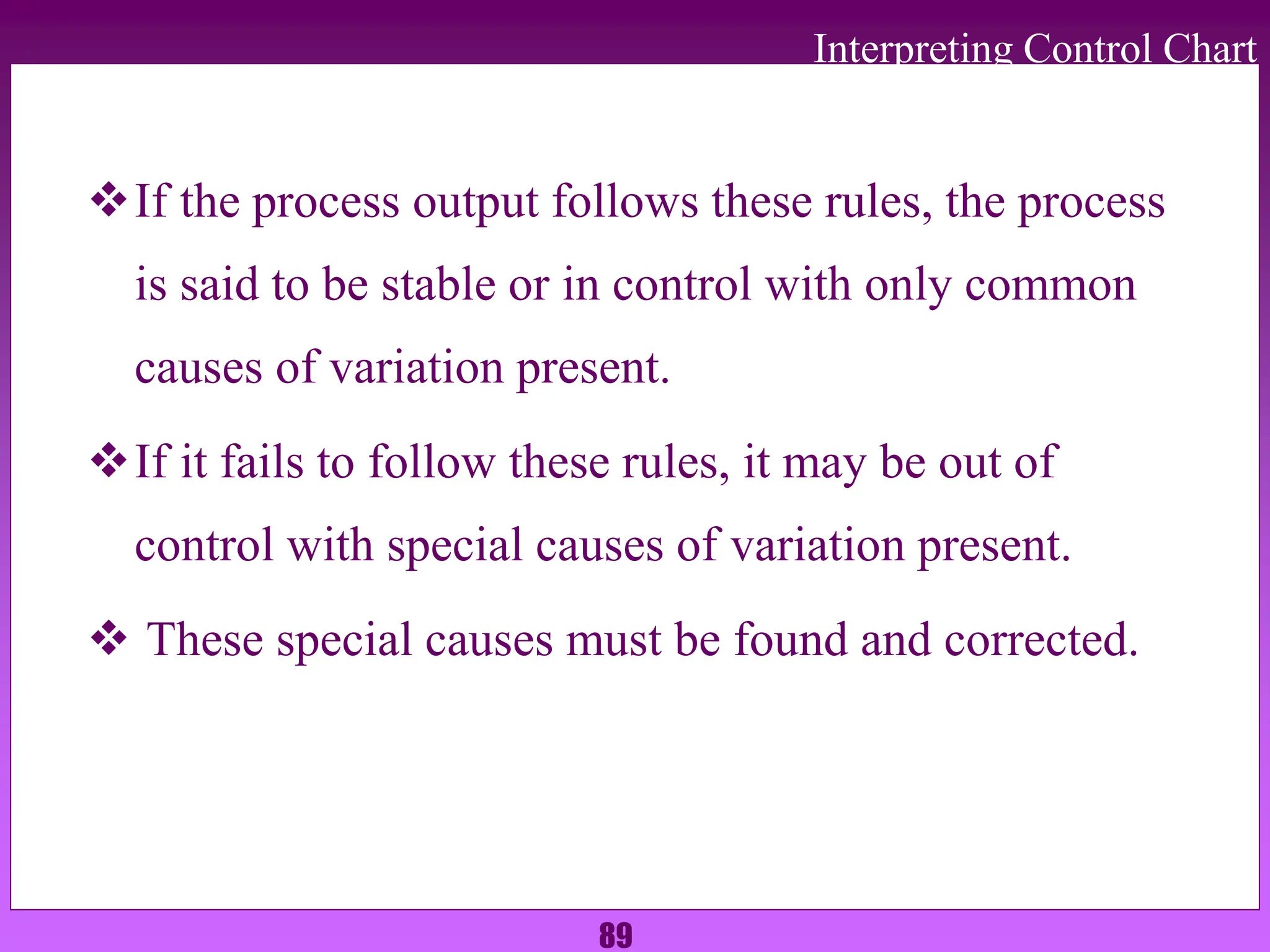 89
Interpreting Control Chart
If the process output follows these rules, the process
is said to be stable or in control with only common
causes of variation present.
If it fails to follow these rules, it may be out of
control with special causes of variation present.
 These special causes must be found and corrected.
 