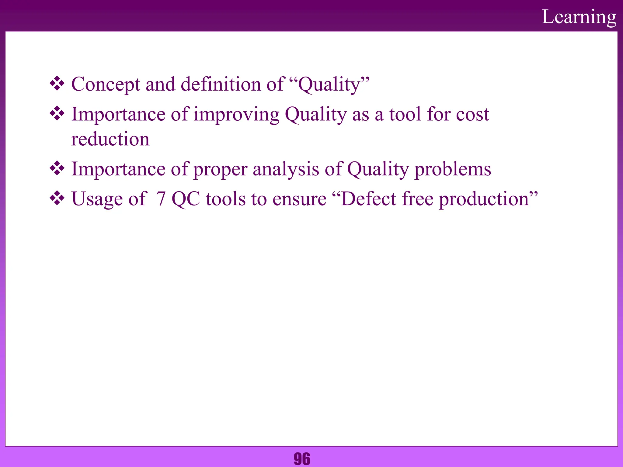 96
Learning
 Concept and definition of “Quality”
 Importance of improving Quality as a tool for cost
reduction
 Importance of proper analysis of Quality problems
 Usage of 7 QC tools to ensure “Defect free production”
 