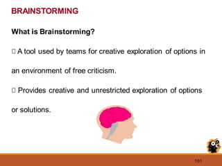 101
What is Brainstorming?
A tool used by teams for creative exploration of options in
an environment of free criticism.
Provides creative and unrestricted exploration of options
or solutions.
BRAINSTORMING
 