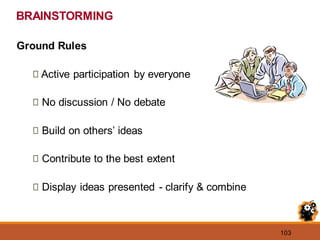 103
BRAINSTORMING
Ground Rules
Active participation by everyone
No discussion / No debate
Build on others’ ideas
Contribute to the best extent
Display ideas presented - clarify & combine
 