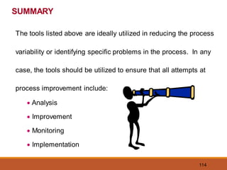 114
SUMMARY
The tools listed above are ideally utilized in reducing the process
variability or identifying specific problems in the process. In any
case, the tools should be utilized to ensure that all attempts at
process improvement include:
• Analysis
• Improvement
• Monitoring
• Implementation
 