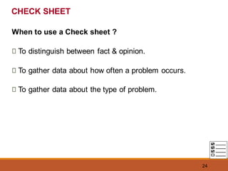24
CHECK SHEET
When to use a Check sheet ?
To distinguish between fact & opinion.
To gather data about how often a problem occurs.
To gather data about the type of problem.
 
