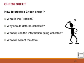 25
CHECK SHEET
How to create a Check sheet ?
What is the Problem?
Why should data be collected?
Who will use the information being collected?
Who will collect the data?
 