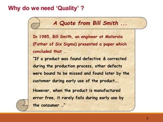 3
Why do we need ‘Quality’ ?
In 1985, Bill Smith, an engineer at Motorola
(Father of Six Sigma) presented a paper which
concluded that …
“If a product was found defective & corrected
during the production process, other defects
were bound to be missed and found later by the
customer during early use of the product….
However, when the product is manufactured
error free, it rarely fails during early use by
the consumer …”
A Quote from Bill Smith ...
 